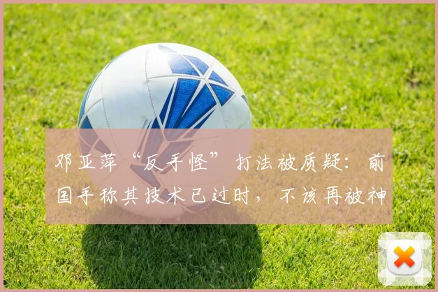 邓亚萍“反手怪”打法被质疑：前国手称其技术已过时，不该再被神话