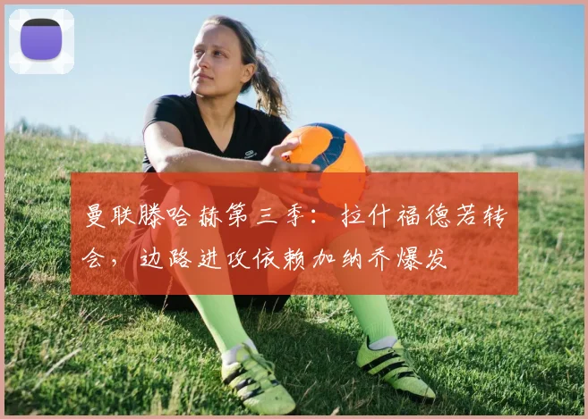 曼联滕哈赫第三季：拉什福德若转会，边路进攻依赖加纳乔爆发