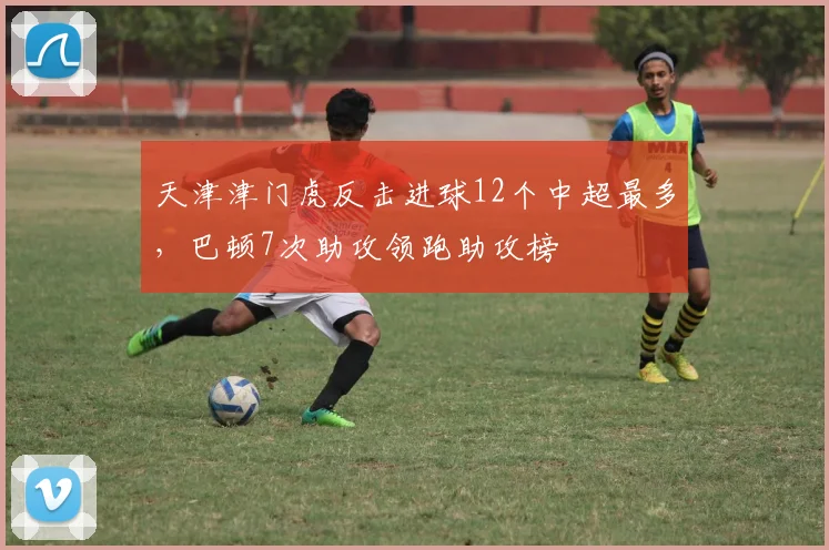 天津津门虎反击进球12个中超最多，巴顿7次助攻领跑助攻榜