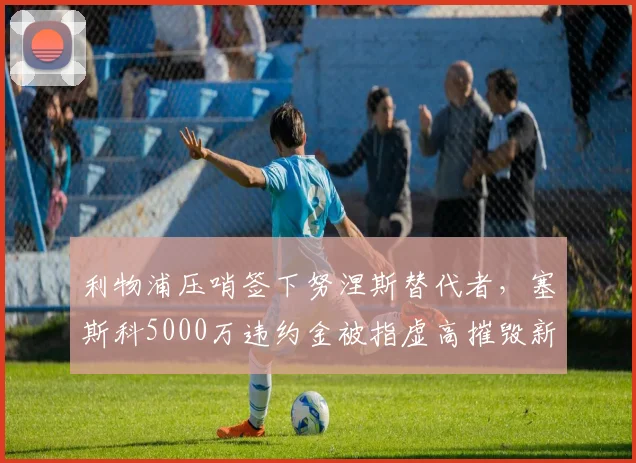 利物浦压哨签下努涅斯替代者，塞斯科5000万违约金被指虚高摧毁新星