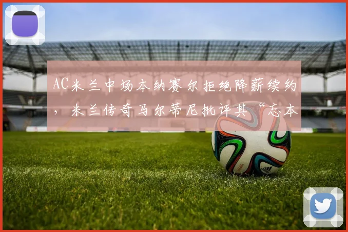AC米兰中场本纳赛尔拒绝降薪续约，米兰传奇马尔蒂尼批评其“忘本”
