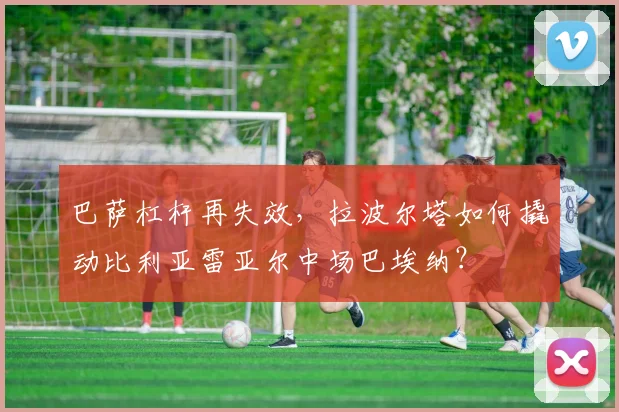 巴萨杠杆再失效，拉波尔塔如何撬动比利亚雷亚尔中场巴埃纳？