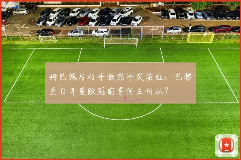 姆巴佩与对手激烈冲突染红，巴黎圣日耳曼欧冠前景何去何从？