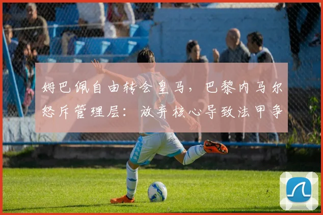 姆巴佩自由转会皇马，巴黎内马尔怒斥管理层：放弃核心导致法甲争冠悬念消失